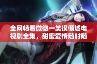 全网畅看微微一笑很倾城电视剧全集，甜蜜爱情随时随地分享