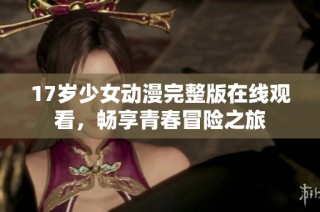 17岁少女动漫完整版在线观看，畅享青春冒险之旅