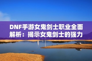 DNF手游女鬼剑士职业全面解析：揭示女鬼剑士的强力玩法与技巧攻略