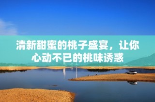 清新甜蜜的桃子盛宴，让你心动不已的桃味诱惑