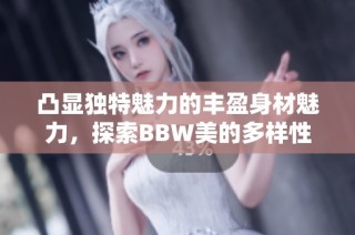 凸显独特魅力的丰盈身材魅力，探索BBW美的多样性与自信