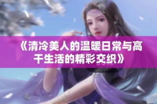 《清冷美人的温暖日常与高干生活的精彩交织》
