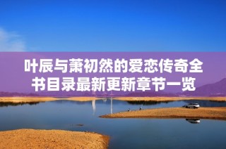 叶辰与萧初然的爱恋传奇全书目录最新更新章节一览