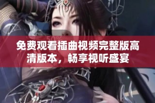免费观看插曲视频完整版高清版本，畅享视听盛宴