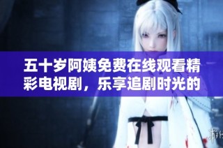 五十岁阿姨免费在线观看精彩电视剧，乐享追剧时光的绝佳选择