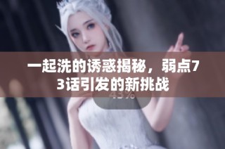 一起洗的诱惑揭秘，弱点73话引发的新挑战