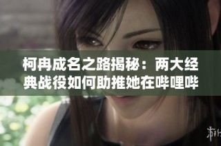 柯冉成名之路揭秘：两大经典战役如何助推她在哔哩哔哩的爆火进程