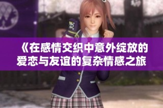 《在感情交织中意外绽放的爱恋与友谊的复杂情感之旅》