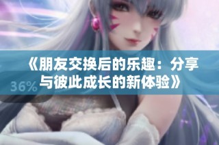 《朋友交换后的乐趣：分享与彼此成长的新体验》