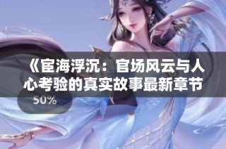 《宦海浮沉：官场风云与人心考验的真实故事最新章节更新》