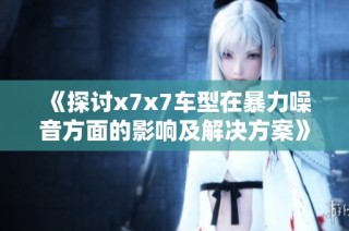 《探讨x7x7车型在暴力噪音方面的影响及解决方案》