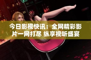 今日影视快讯：全网精彩影片一网打尽 纵享视听盛宴