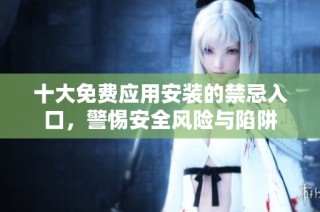 十大免费应用安装的禁忌入口，警惕安全风险与陷阱