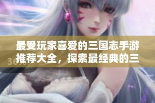 最受玩家喜爱的三国志手游推荐大全，探索最经典的三国志手机游戏！