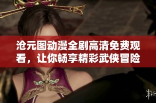 沧元图动漫全剧高清免费观看，让你畅享精彩武侠冒险之旅