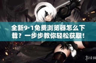 全新9·1免费浏览器怎么下载？一步步教你轻松获取！