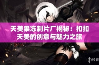 天美果冻制片厂揭秘：扣扣天美的创意与魅力之旅