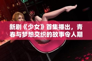 新剧《少女》首集播出，青春与梦想交织的故事令人期待