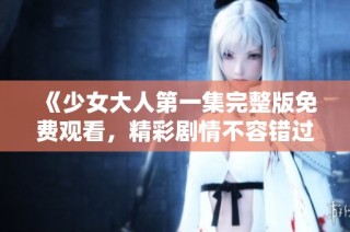 《少女大人第一集完整版免费观看，精彩剧情不容错过》