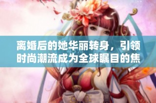 离婚后的她华丽转身，引领时尚潮流成为全球瞩目的焦点