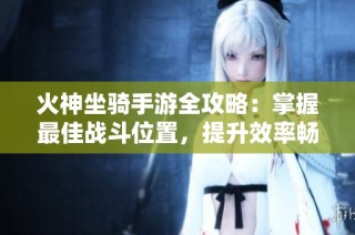 火神坐骑手游全攻略：掌握最佳战斗位置，提升效率畅玩游戏的终极技巧