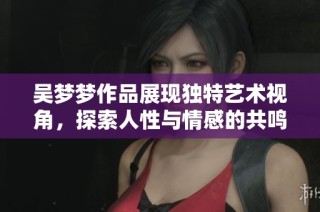 吴梦梦作品展现独特艺术视角，探索人性与情感的共鸣