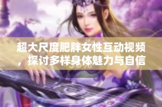 超大尺度肥胖女性互动视频，探讨多样身体魅力与自信之美