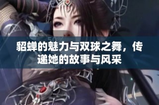 貂蝉的魅力与双球之舞，传递她的故事与风采