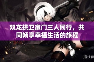 双龙拱卫家门三人同行，共同畅享幸福生活的旅程