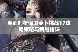 全面剖析保卫萝卜挑战17攻略策略与制胜秘诀