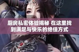 厨房私密体验揭秘 在这里找到满足与快乐的绝佳方式