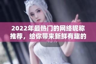 2022年最热门的网络昵称推荐，给你带来新鲜有趣的选择！