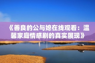 《善良的公与媳在线观看：温馨家庭情感剧的真实展现》