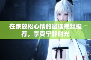 在家放松心情的最佳视频推荐，享受宁静时光