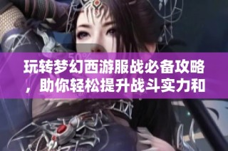玩转梦幻西游服战必备攻略，助你轻松提升战斗实力和游戏体验