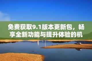 免费获取9.1版本更新包，畅享全新功能与提升体验的机会