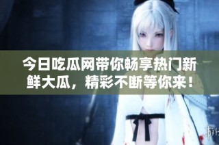 今日吃瓜网带你畅享热门新鲜大瓜，精彩不断等你来！