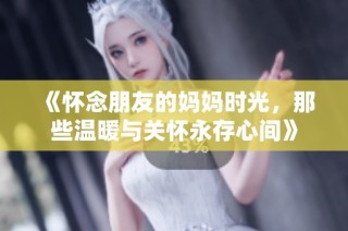《怀念朋友的妈妈时光，那些温暖与关怀永存心间》