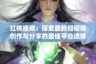 红桃视频：探索最新短视频创作与分享的最佳平台选择