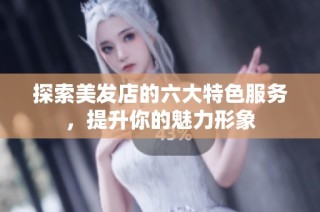 探索美发店的六大特色服务，提升你的魅力形象