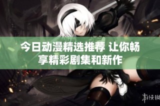 今日动漫精选推荐 让你畅享精彩剧集和新作