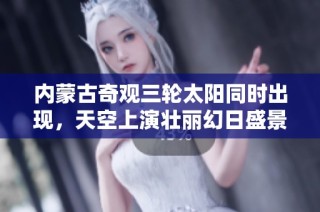 内蒙古奇观三轮太阳同时出现，天空上演壮丽幻日盛景