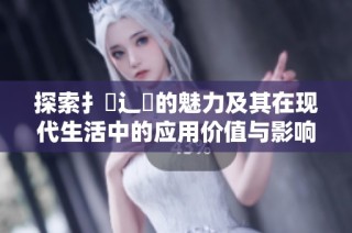 探索扌喿辶畐的魅力及其在现代生活中的应用价值与影响