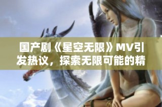 国产剧《星空无限》MV引发热议，探索无限可能的精彩旅程