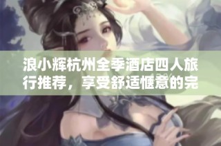 浪小辉杭州全季酒店四人旅行推荐，享受舒适惬意的完美假期