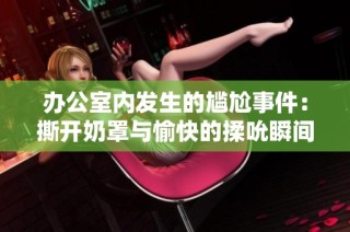 办公室内发生的尴尬事件：撕开奶罩与愉快的揉吮瞬间