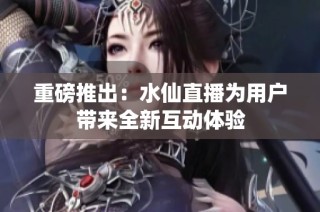 重磅推出：水仙直播为用户带来全新互动体验