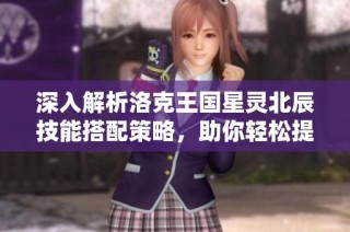 深入解析洛克王国星灵北辰技能搭配策略，助你轻松提升战力技巧