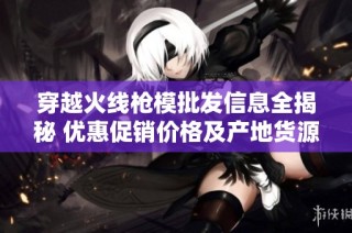 穿越火线枪模批发信息全揭秘 优惠促销价格及产地货源一站式采购指南