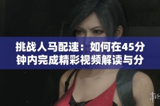 挑战人马配速：如何在45分钟内完成精彩视频解读与分析